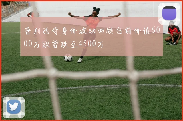 普利西奇身价波动回顾当前价值6000万欧曾跌至4500万
