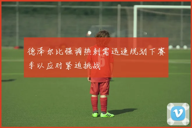 德泽尔比强调热刺需迅速规划下赛季以应对紧迫挑战