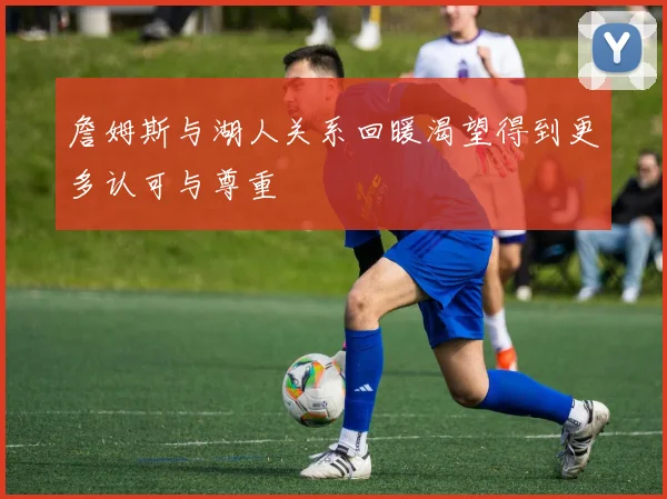 詹姆斯与湖人关系回暖渴望得到更多认可与尊重