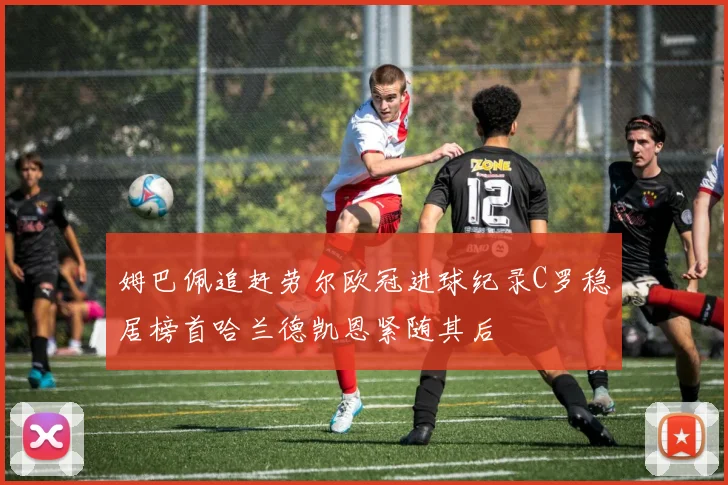 姆巴佩追赶劳尔欧冠进球纪录C罗稳居榜首哈兰德凯恩紧随其后