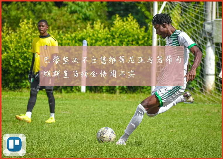 巴黎坚决不出售维蒂尼亚与若昂内维斯皇马转会传闻不实