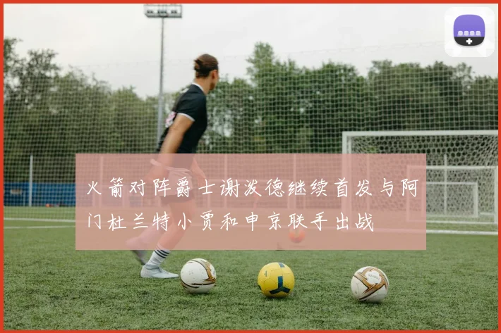 火箭对阵爵士谢泼德继续首发与阿门杜兰特小贾和申京联手出战