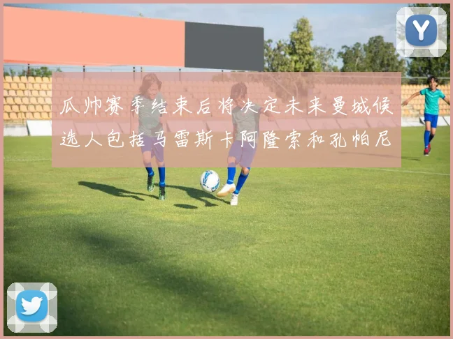 瓜帅赛季结束后将决定未来曼城候选人包括马雷斯卡阿隆索和孔帕尼