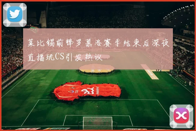 莱比锡前锋罗慕洛赛季结束后深夜直播玩CS引发热议