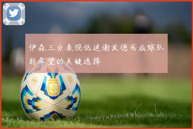 伊森三分表现低迷谢泼德或成球队新希望的关键选择
