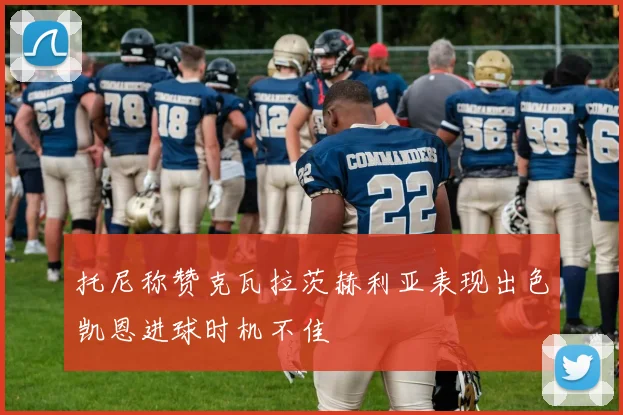 托尼称赞克瓦拉茨赫利亚表现出色凯恩进球时机不佳