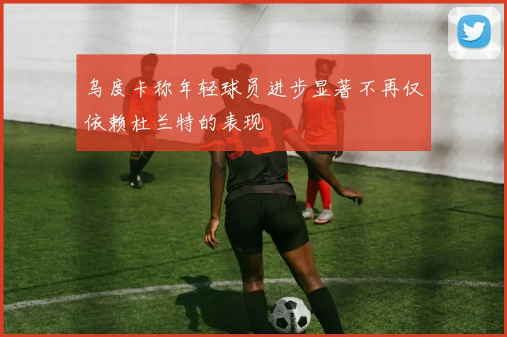 乌度卡称年轻球员进步显著不再仅依赖杜兰特的表现