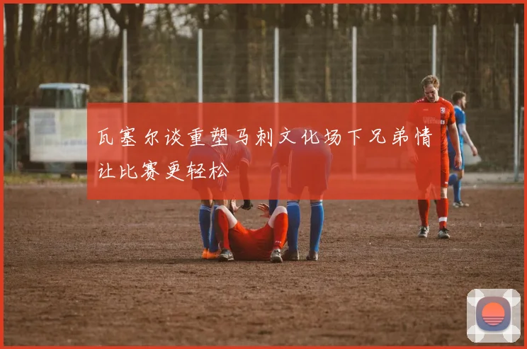 瓦塞尔谈重塑马刺文化场下兄弟情让比赛更轻松