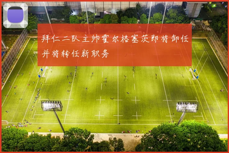 拜仁二队主帅霍尔格塞茨即将卸任并将转任新职务