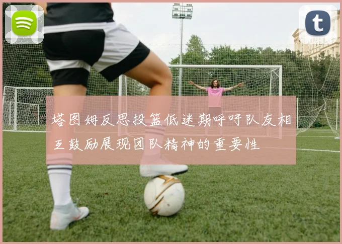 塔图姆反思投篮低迷期呼吁队友相互鼓励展现团队精神的重要性