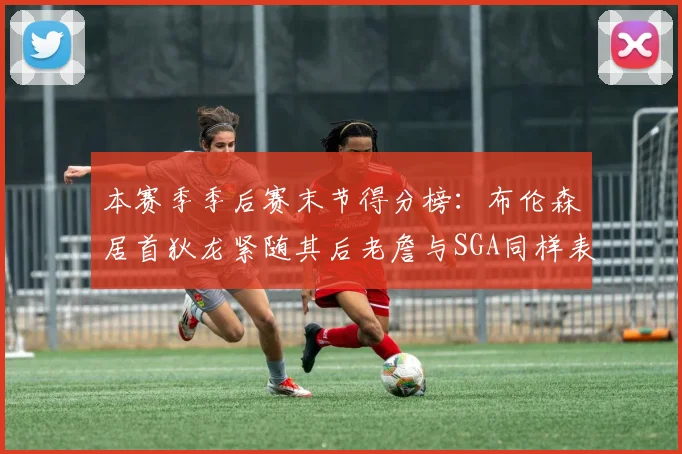 本赛季季后赛末节得分榜：布伦森居首狄龙紧随其后老詹与SGA同样表现出色