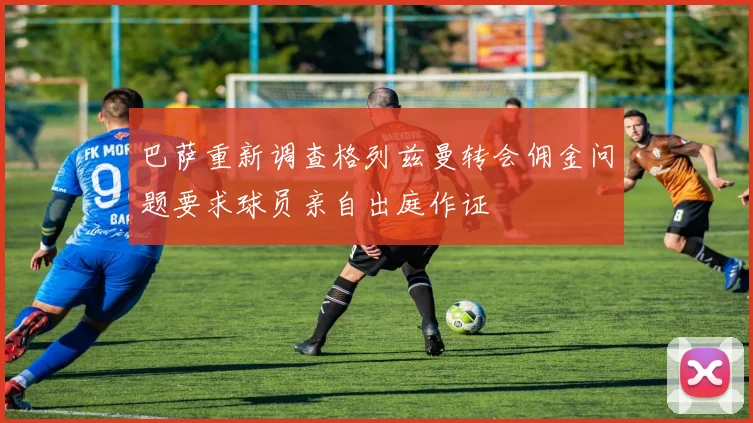 巴萨重新调查格列兹曼转会佣金问题要求球员亲自出庭作证