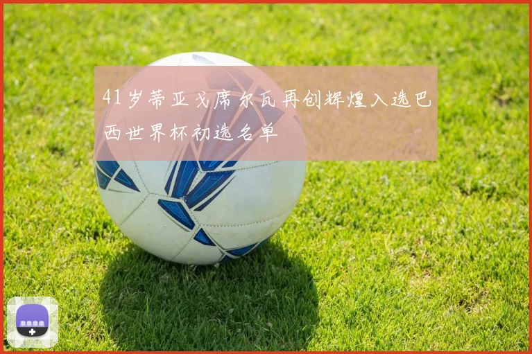 41岁蒂亚戈席尔瓦再创辉煌入选巴西世界杯初选名单
