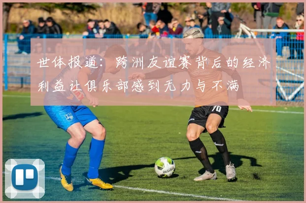世体报道：跨洲友谊赛背后的经济利益让俱乐部感到无力与不满