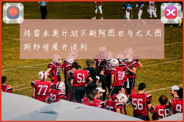 格雷米奥计划买断阿图尔与尤文图斯即将展开谈判