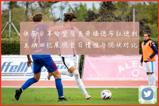 快船分享哈登与克劳福德布拉德利互动回忆展现昔日情谊与现状对比