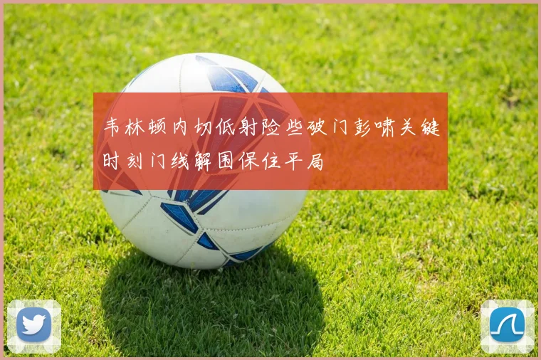 韦林顿内切低射险些破门彭啸关键时刻门线解围保住平局
