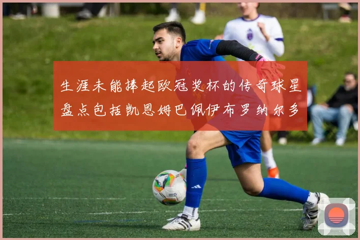 生涯未能捧起欧冠奖杯的传奇球星盘点包括凯恩姆巴佩伊布罗纳尔多等