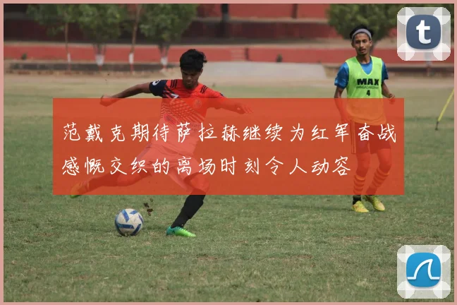 范戴克期待萨拉赫继续为红军奋战感慨交织的离场时刻令人动容