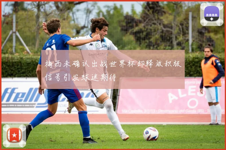 梅西未确认出战世界杯却释放积极信号引发球迷期待