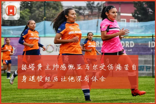 赫塔费主帅感慨亚马尔受伤痛苦自身退役经历让他深有体会