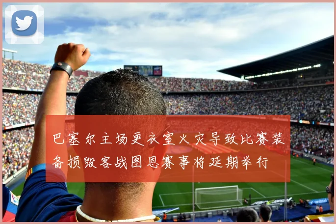 巴塞尔主场更衣室火灾导致比赛装备损毁客战图恩赛事将延期举行